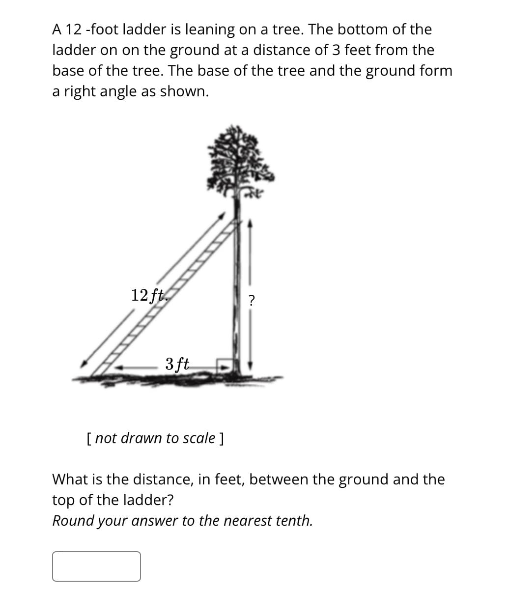 A 12 -foot ladder is leaning on a tree. The bottom of the
ladder on on the ground at a distance of 3 feet from the
base of the tree. The base of the tree and the ground form
a right angle as shown.
12 ft.
3 ft
[ not drawn to scale ]
?
What is the distance, in feet, between the ground and the
top of the ladder?
Round your answer to the nearest tenth.