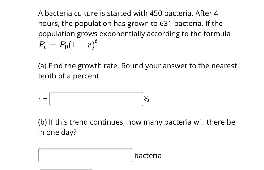 A bacteria culture is started with 450 bacteria. After 4
hours, the population has grown to 631 bacteria. If the
population grows exponentially according to the formula
Pt = Po(1 + r)t
(a) Find the growth rate. Round your answer to the nearest
tenth of a percent.
r =
%
(b) If this trend continues, how many bacteria will there be
in one day?
bacteria