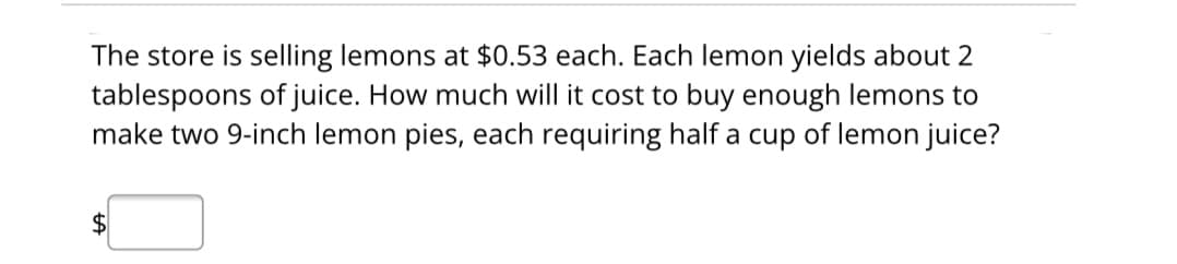 The store is selling lemons at $0.53 each. Each lemon yields about 2
tablespoons of juice. How much will it cost to buy enough lemons to
make two 9-inch lemon pies, each requiring half a cup of lemon juice?
$