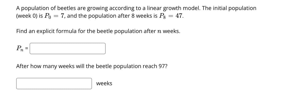 A population of beetles are growing according to a linear growth model. The initial population
(week 0) is Po 7, and the population after 8 weeks is P = 47.
Find an explicit formula for the beetle population after n weeks.
Pn
=
After how many weeks will the beetle population reach 97?
weeks