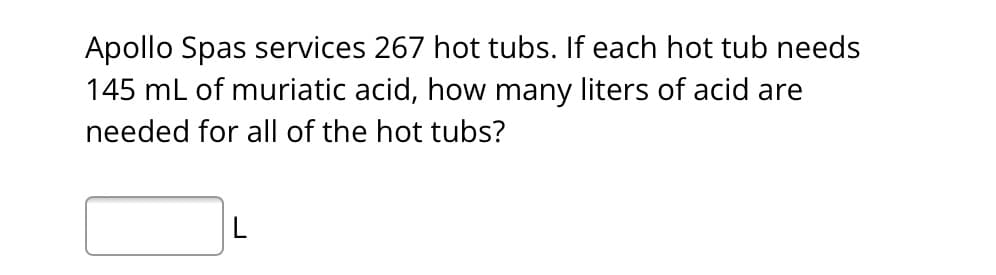 Apollo Spas services 267 hot tubs. If each hot tub needs
145 mL of muriatic acid, how many liters of acid are
needed for all of the hot tubs?
L