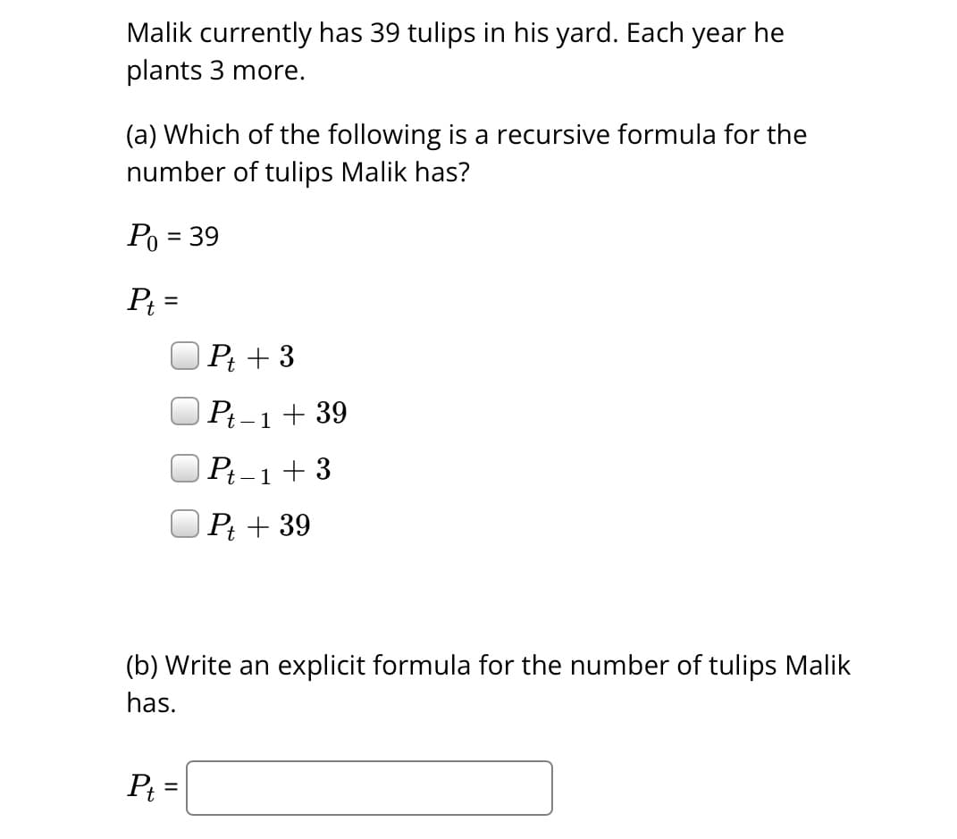 Malik currently has 39 tulips in his yard. Each year he
plants 3 more.
(a) Which of the following is a recursive formula for the
number of tulips Malik has?
P₁ = 39
Pt =
Pt + 3
Pt-1 + 39
Pt=
Pt-1+3
Pt + 39
(b) Write an explicit formula for the number of tulips Malik
has.