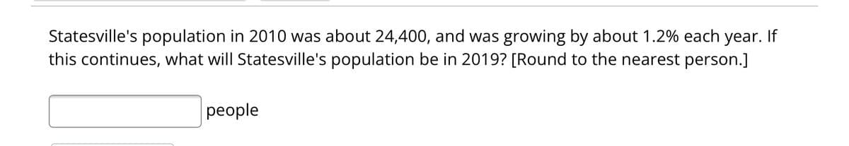 Statesville's population in 2010 was about 24,400, and was growing by about 1.2% each year. If
this continues, what will Statesville's population be in 2019? [Round to the nearest person.]
people