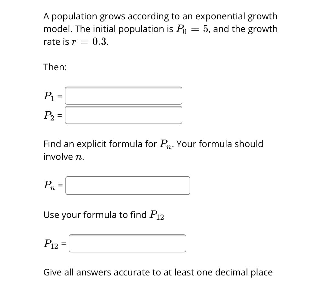 A population grows according to an exponential growth
model. The initial population is Po 5, and the growth
rate is r
0.3.
Then:
P₁ =
P₂ =
Pn
Find an explicit formula for Pn. Your formula should
involve n.
=
-
Use your formula to find P12
P12 =
=
Give all answers accurate to at least one decimal place