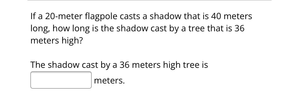If a 20-meter flagpole casts a shadow that is 40 meters
long, how long is the shadow cast by a tree that is 36
meters high?
The shadow cast by a 36 meters high tree is
meters.