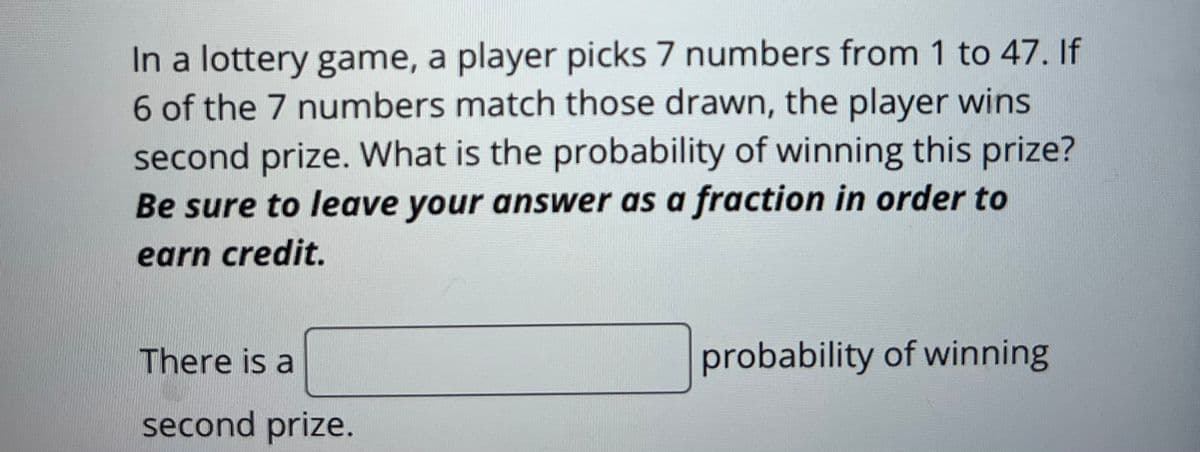 In a lottery game, a player picks 7 numbers from 1 to 47. If
6 of the 7 numbers match those drawn, the player wins
second prize. What is the probability of winning this prize?
Be sure to leave your answer as a fraction in order to
earn credit.
There is a
second prize.
probability of winning