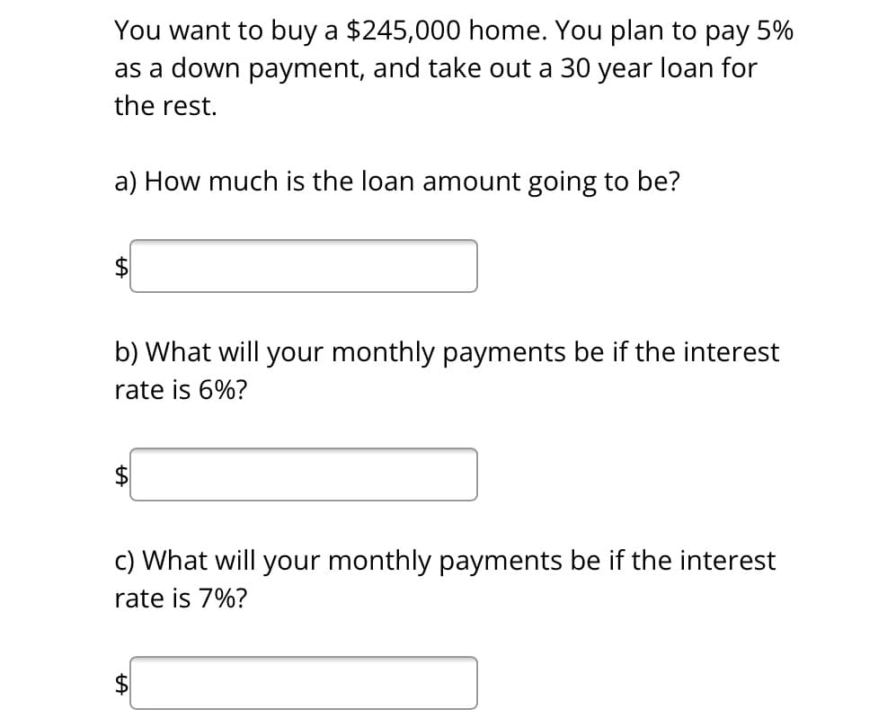 You want to buy a $245,000 home. You plan to pay 5%
as a down payment, and take out a 30 year loan for
the rest.
a) How much is the loan amount going to be?
b) What will your monthly payments be if the interest
rate is 6%?
$
c) What will your monthly payments be if the interest
rate is 7%?