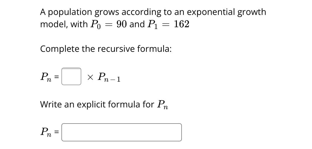 A population grows according to an exponential growth
model, with Po
90 and P₁
162
Pn
Complete the recursive formula:
=
=
Pn.
=
=
x Pn-1
Write an explicit formula for Pn