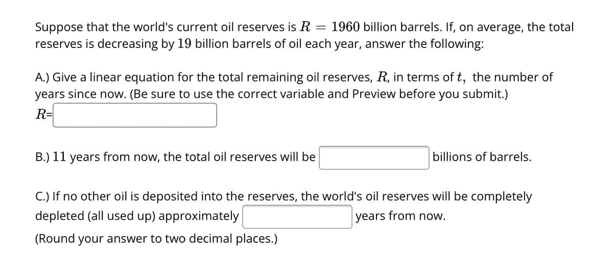Suppose that the world's current oil reserves is R
1960 billion barrels. If, on average, the total
reserves is decreasing by 19 billion barrels of oil each year, answer the following:
=
A.) Give a linear equation for the total remaining oil reserves, R, in terms of t, the number of
years since now. (Be sure to use the correct variable and Preview before you submit.)
R=
B.) 11 years from now, the total oil reserves will be
billions of barrels.
C.) If no other oil is deposited into the reserves, the world's oil reserves will be completely
depleted (all used up) approximately
years from now.
(Round your answer to two decimal places.)