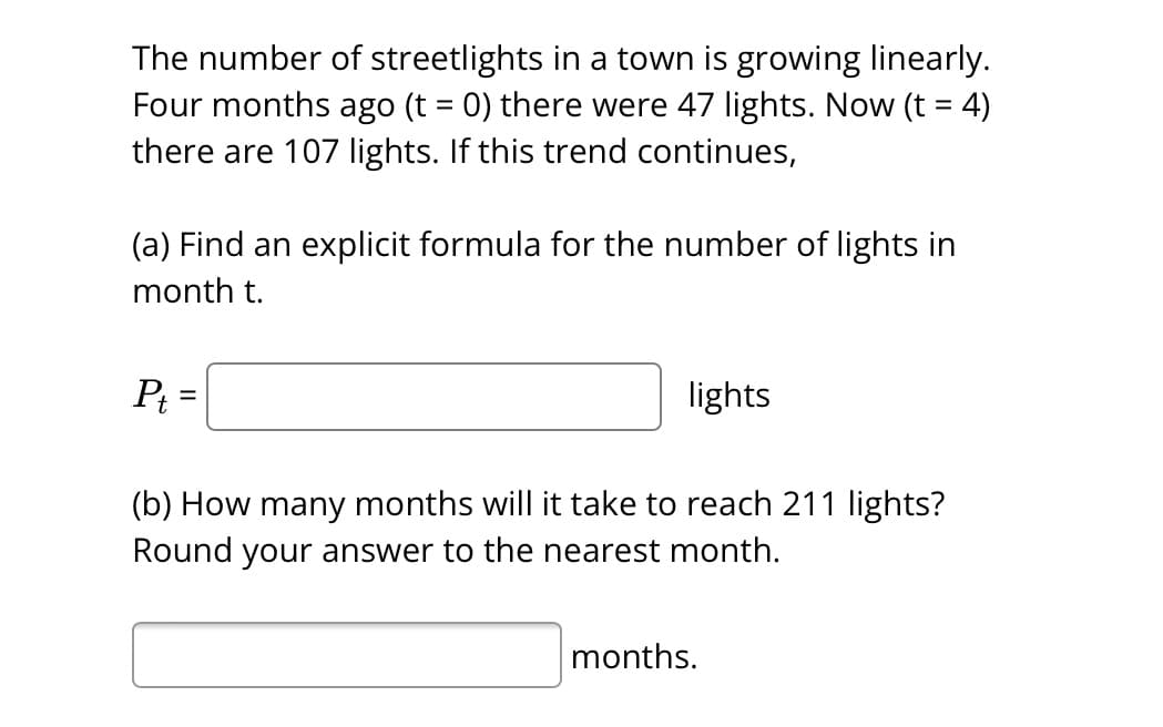 The number of streetlights in a town is growing linearly.
Four months ago (t = 0) there were 47 lights. Now (t = 4)
there are 107 lights. If this trend continues,
(a) Find an explicit formula for the number of lights in
month t.
P₁ =
lights
(b) How many months will it take to reach 211 lights?
Round your answer to the nearest month.
months.