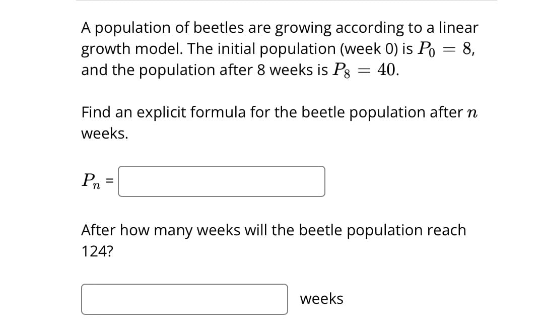 A population of beetles are growing according to a linear
growth model. The initial population (week 0) is Po
and the population after 8 weeks is Pg
40.
Pn
Find an explicit formula for the beetle population after n
weeks.
=
=
-
weeks
After how many weeks will the beetle population reach
124?