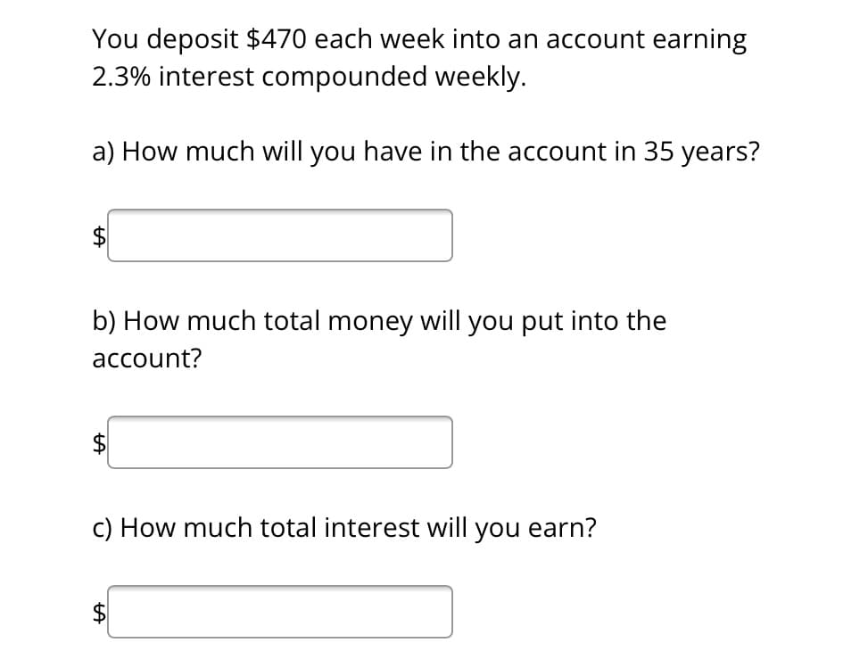 You deposit $470 each week into an account earning
2.3% interest compounded weekly.
a) How much will you have in the account in 35 years?
b) How much total money will you put into the
account?
c) How much total interest will you earn?