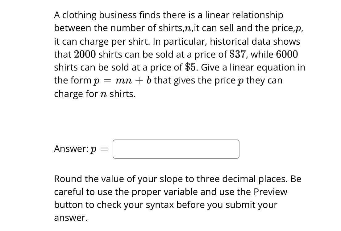 A clothing business finds there is a linear relationship
between the number of shirts,n, it can sell and the price,p,
it can charge per shirt. In particular, historical data shows
that 2000 shirts can be sold at a price of $37, while 6000
shirts can be sold at a price of $5. Give a linear equation in
the form p = mn + b that gives the price p they can
charge for n shirts.
Answer: p =
Round the value of your slope to three decimal places. Be
careful to use the proper variable and use the Preview
button to check your syntax before you submit your
answer.