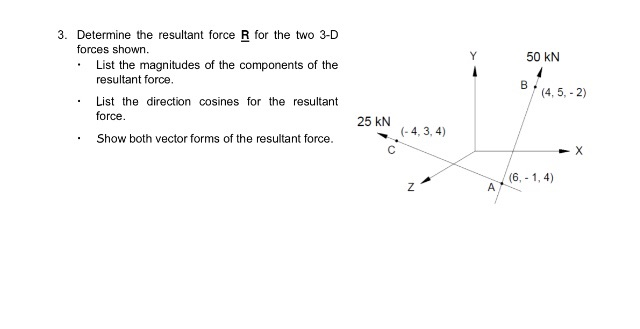3. Determine the resultant force R for the two 3-D
forces shown.
Y
50 kN
List the magnitudes of the components of the
resultant force.
(4, 5, - 2)
List the direction cosines for the resultant
force.
25 kN
(- 4, 3, 4)
Show both vector forms of the resultant force.
(6, - 1, 4)
A
