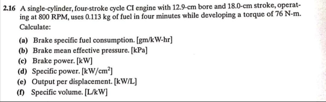 2.16 A single-cylinder, four-stroke cycle CI engine with 12.9-cm bore and 18.0-cm stroke, operat-
ing at 800 RPM, uses 0.113 kg of fuel in four minutes while developing a torque of 76 N-m.
Calculate:
(a) Brake specific fuel consumption. [gm/kW-hr]
(b) Brake mean effective pressure. [kPa]
(c) Brake power. [kW]
(d) Specific power. [kW/cm²]
(e) Output per displacement. [kW/L]
(f) Specific volume. [L/kW]
