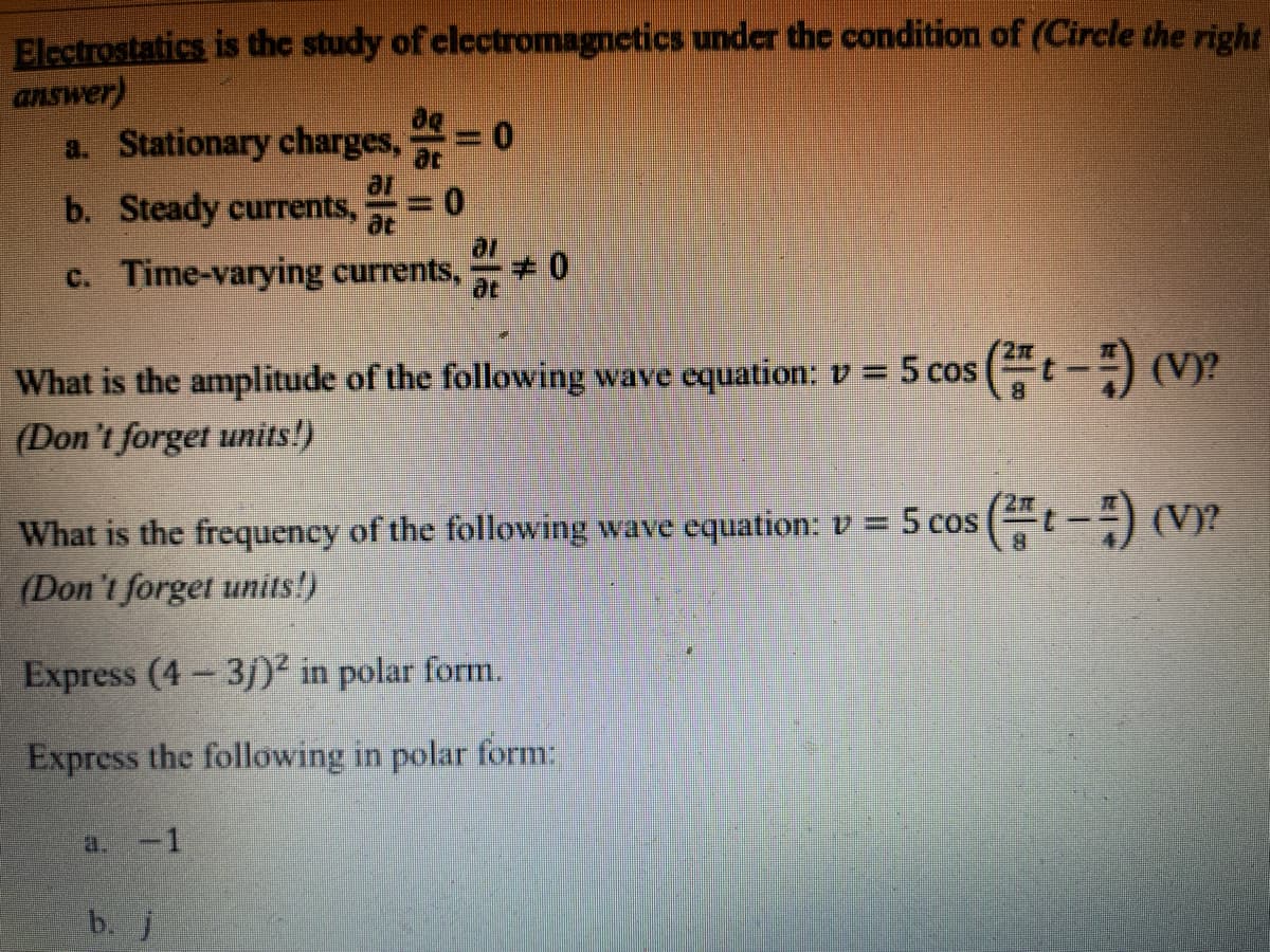 Electrostatics is the study of clectromagnetics under the condition of (Circle the right
answer)
a. Stationary charges,
ac
ar
0.
b. Steady currents,
at
c. Time-varying currents,
What is the amplitude of the following wave equation: v = 5 cos (t--) (V)?
(Don't forget units!)
%3D
What is the frequency of the following wave equation: v = 5 cos (“t – ) (Vy?
(Don't forget units!)
Express (4 3j)² in polar form.
Express the following in polar form:
a. -1
b. j
