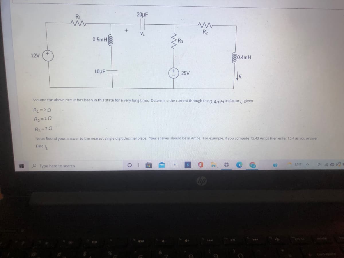 R1
20µF
R2
Vc
0.5mH
R3
12V
0.4mH
10µF
25V
Assume the above circuit has been in this state for a very long time. Determine the current through the 0.4mH inductor i, given
R1=50
R2= 20
R3-D7Ω
Note: Round your answer to the nearest single digit decimal place. Your answer should be in Amps. For example, if you compute 15.43 Amps then enter 15.4 as you answer.
Find iL
O Type here to search
52°F
prt sc
elete
0000
