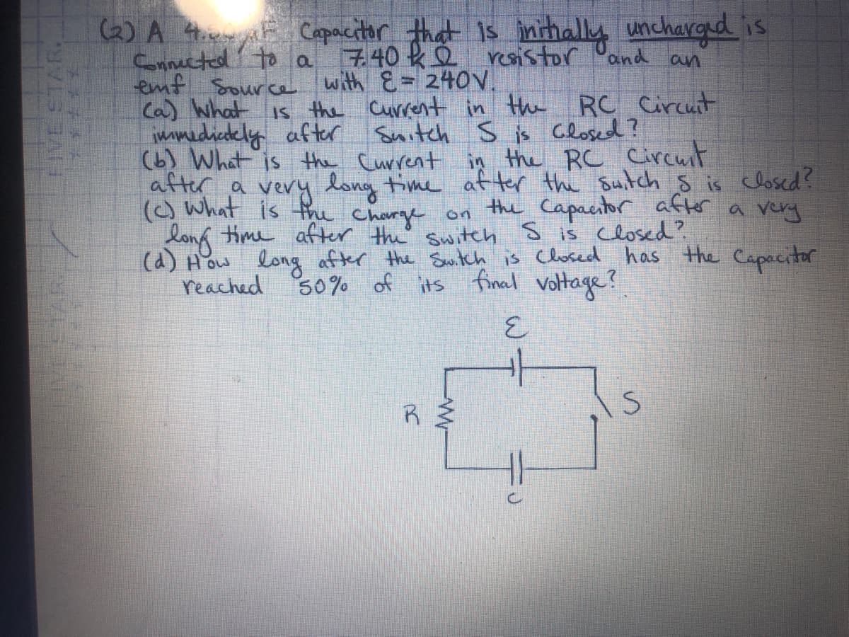 (6) A Htrie Capacitor that Is inithally uncharged is
Cnnected' to a
emf Source with E = 240V.
Ca) What is the Current in the RC Circuit
immedicdely after Suitch S is Closed?
(b) What is the Current in the RC Circuit
atter a very long time af ter the suitch s is closed?
7.40 ke resistor and an
() what is fru Charge
long time after the' switeh S is Closed?
(d) How long after the Switch is Closed has the Capacitor
reached S0% of its final voltage?
the Capacitor after a very
