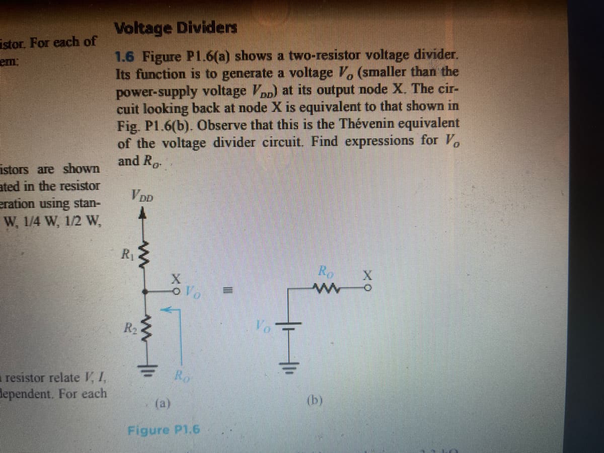 Voltage Dividers
istor. For each of
1.6 Figure P1.6(a) shows a two-resistor voltage divider.
Its function is to generate a voltage V, (smaller than the
power-supply voltage V) at its output node X. The cir-
cuit looking back at node X is equivalent to that shown in
Fig. Pl.6(b). Observe that this is the Thévenin equivalent
of the voltage divider circuit. Find expressions for V,
and R
em:
istors are shown
ated in the resistor
eration using stan-
W, 1/4 W, 1/2 W,
V DD
RT
resistor relate 11
dependent. For each
(a)
(b)
Figure P1.6
