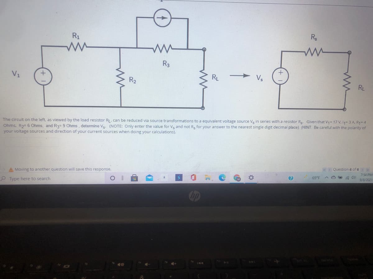 R1
R3
V1
R2
RL
RL
The circuit on the left, as viewed by the load resistor RI , can be reduced via source transformations to a equivalent voltage source Vs in series with a resistor Rg. Given that V1= 17 V. 11= 3 A. R1=4
Ohms, R2= 6 Ohms, and R3= 9 Ohms, determine Ve. (NOTE: Only enter the value for Vs and not Re for your answer to the nearest single digit decimal place). (HINT: Be careful with the polarity of
your voltage sources and direction of your current sources when doing your calculations).
K< Question 4 of 6
7:54 PM
A Moving to another question will save this response.
69°F
9/8/2021
P Type here to search
144
