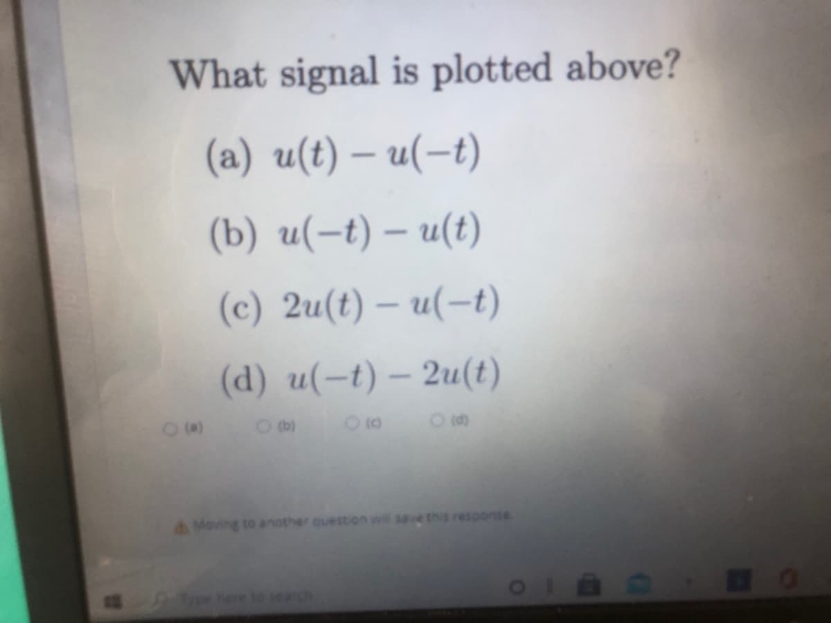 What signal is plotted above?
(a) u(t) – u(-t)
(b) u(-t) – u(t)
(c) 2u(t) – u(-t)
(d) u(-t) – 2u(t)
O tb)
A Moving to another question wil save this response.
ere to seardh
