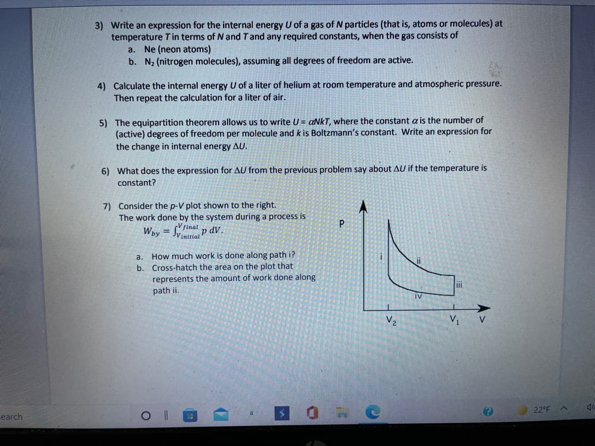 3) Write an expression for the internal energy U of a gas of N particles (that is, atoms or molecules) at
temperature Tin terms of N and Tand any required constants, when the gas consists of
a. Ne (neon atoms)
b. N2 (nitrogen molecules), assuming all degrees of freedom are active.
4) Calculate the internal energy U of a liter of helium at room temperature and atmospheric pressure.
Then repeat the calculation for a liter of air.
5) The equipartition theorem allows us to write U = aNkT, where the constant a is the number of
(active) degrees of freedom per molecule and k is Boltzmann's constant. Write an expression for
the change in internal energy AU.
6) What does the expression for AU from the previous problem say about AU if the temperature is
constant?
7) Consider the p-V plot shown to the right.
The work done by the system during a process is
Way = Sinat p dV.
%3D
JV initial
How much work is done along path i?
b. Cross-hatch the area on the plot that
represents the amount of work done along
path ii.
a.
iv
V2
V1
V
22°F
earch
