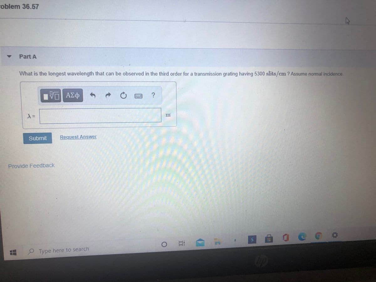 roblem 36.57
Part A
What is the longest wavelength that can be observed in the third order for a transmission grating having 5300 slits/cm ? Assume normal incidence.
Submit
Request Answer
Provide Feedback
Type here to search
日
