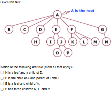 Given this tree:
pAis the root
B
D
E
F
G
H
K)
M)
N
P
Which of the following are true (mark all that apply)?
O His a leaf and a child of D.
E is the child of A and parent of I and J
O B is a leaf and child of A.
Fhas three children K, L, and M.

