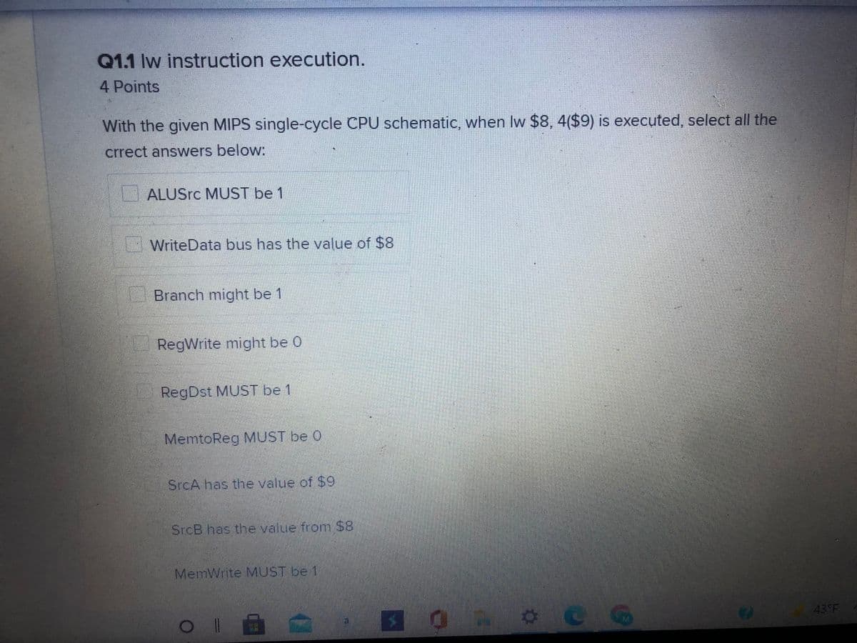 Q1.1 lw instruction execution.
4 Points
With the given MIPS single-cycle CPU schematic, when Iw $8, 4($9) is executed, select all the
crrect answers below:
ALUSrc MUST be 1
WriteData bus has the value of $8
Branch might be 1
RegWrite might be 0
RegDst MUST be 1
MemtoReg MUST be 0
SrcA has the value of $9
SrcB has the value from $8
MemWrite MUST be 1
43°F
