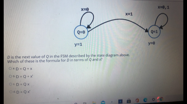 x=0,1
X=0
X-1
Q=0
Q=1
y=1
y=0
D is the next value of Q in the FSM described by the state diagram above.
Which of these is the formula for Din terms of Q and x?
OaD = Q + x
Ob.D = Q + x'
OGD = QX
Od.D = Qx
