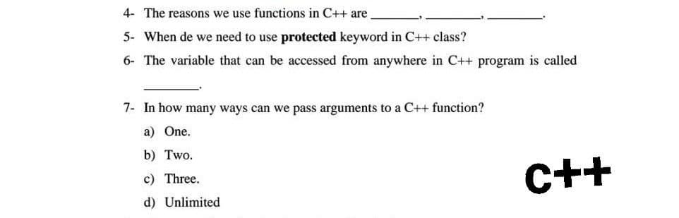 4- The reasons we use functions in C++ are
5- When de we need to use protected keyword in C++ class?
6- The variable that can be accessed from anywhere in C++ program is called
7- In how many ways can we pass arguments to a C++ function?
a) One.
b) Two.
c) Three.
C++
d) Unlimited
