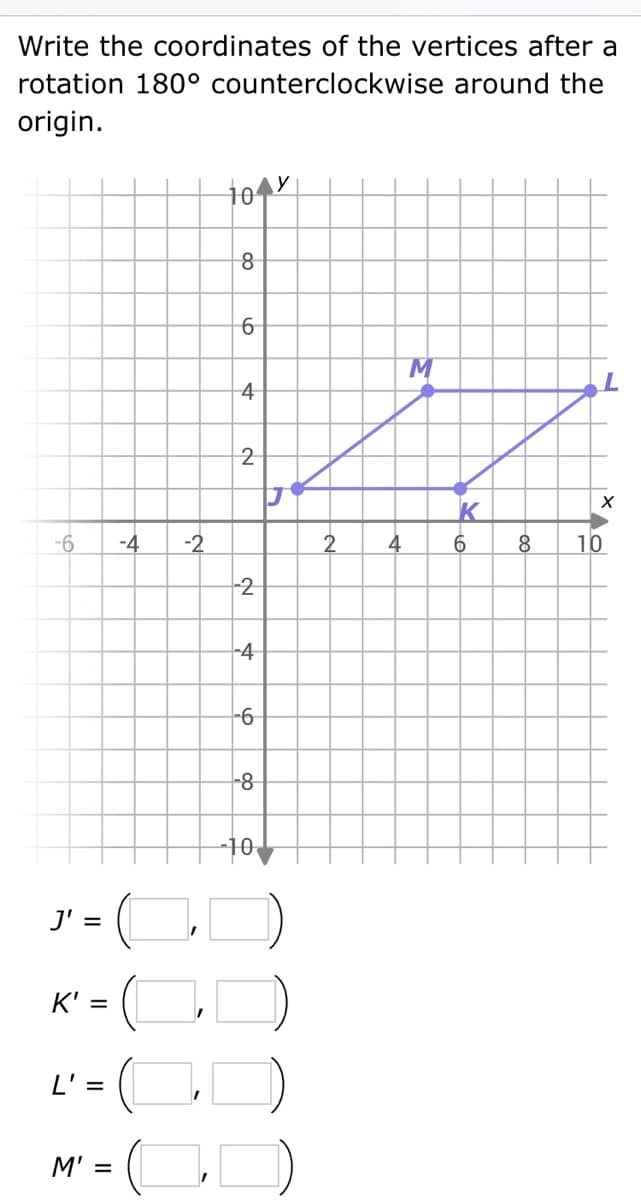 Write the coordinates of the vertices after a
rotation 180° counterclockwise around the
origin.
-6 -4 -2
J'
||
=
K' =
L' =
M' =
to y
8
6
4
2
2
-4
-6
-8
10
J
0
2
4
M
K
6
8
L
XAO
10