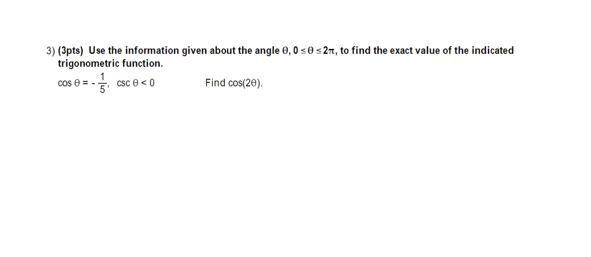 3) (3pts) Use the information given about the angle 0, 0 <0 <27, to find the exact value of the indicated
trigonometric function.
1
Csc 0 < 0
Find cos(20).
Cos e = -
