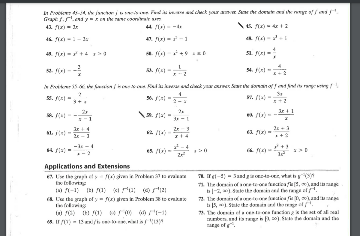 In Problems 43–54, the function f is one-to-one. Find its inverse and check your answer. State the domain and the range of f and f.
Graph f, f, and y = x on the same coordinate axes.
43. f(x) = 3x
44. f(x) = -4x
45. f(x) = 4x + 2
46. f(x) = 1 – 3x
47. f(x) = x³ - 1
48. f(x) = x³ + 1
49. f(x) = x² + 4 x 2 0
50. f(x) = x² + 9 x>0
4
51. f(x) =
4
54. f(x) =
3
1
52. f(x) = -
53. f(x)
x - 2
x + 2
In Problems 55–66, the function f is one-to-one. Find its inverse and check your answer. State the domain of f and find its range usingf.
4
56. f(x) =
3x
57. f(x) =
x + 2
2
55. f(x)
3 + x
2- х
2x
3x + 1
2x
58. f(x) = -
59. f(x)
60. ƒ(x) =
x - 1
Зх — 1
Зх + 4
2х — 3
2х + 3
61. f(x) =
62. ƒ(x)
63. f(x) =
2х- 3
x + 4
x + 2
x² + 3
x > 0
3x2
-3x - 4
x² – 4
64. ƒ(x)
65. f(x)
x > 0
66. ƒ(x)
x - 2
2x2
Applications and Extensions
67. Use the graph of y = f(x) given in Problem 37 to evaluate
the following:
(a) f(-1) (b) f(1)
70. If g(-5) = 3 and g is one-to-one, what is g¯(3)?
71. The domain of a one-to-one function f is [5, ), and its range
is [-2, 00). State the domain and the range of f'.
72. The domain of a one-to-one function f is [0, ), and its range
is [5, 00). State the domain and the range of f-1.
(c) f*(1) (d) f¯1(2)
68. Use the graph of y = f(x) given in Problem 38 to evaluate
the following:
(a) f(2)
73. The domain of a one-to-one function g is the set of all real
numbers, and its range is [0, ). State the domain and the
range of g¯l.
(b) f(1) (c) f¯(0) (d) f(-1)
69. If f(7) = 13 and f is one-to-one, what is ƒ¯'(13)?
