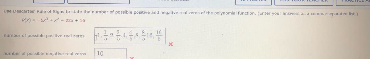 Use Descartes' Rule of Signs to state the number of possible positive and negative real zeros of the polynomial function. (Enter your answers as a comma-separated list.)
P(x) = -5x3 + x2 - 22x + 16
16
number of possible positive real zeros
4,
number of possible negative real zeros
10
