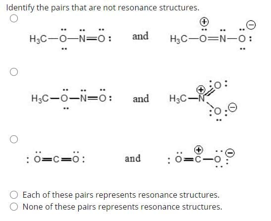 Identify the pairs that are not resonance structures.
and
H3C-0-N=0:
H3C-O=N-O:
H3C-0-N=O:
and
H3C-
ö=c=ö:
and
=C-O
:
Each of these pairs represents resonance structures.
O None of these pairs represents resonance structures.
