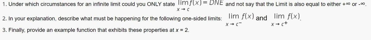 1. Under which circumstances for an infinite limit could you ONLY state imf(X)= DNE and not say that the Limit is also equal to either +0 or -00.
2. In your explanation, describe what must be happening for the following one-sided limits:
lim f(x) and
lim f(x).
X + c+
3. Finally, provide an example function that exhibits these properties at x = 2.

