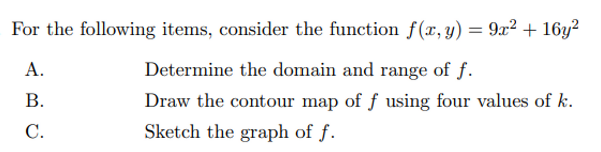 For the following items, consider the function f(x, y) = 9² + 16y?
А.
Determine the domain and range of f.
В.
Draw the contour map of ƒ using four values of k.
С.
Sketch the graph of f.
