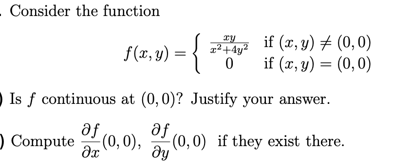 .Consider the function
f(7,4) = {
xy
x²+4y?
if (x, y) # (0,0)
if (x, y) = (0,0)
O Is f continuous at (0,0)? Justify your answer.
af
) Compute
af
(0,0) if they exist there.
ду
(0,0),
