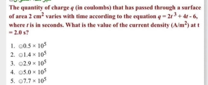 The quantity of charge q (in coulombs) that has passed through a surface
of area 2 cm² varies with time according to the equation q = 2t3+ 4t-6,
where t is in seconds. What is the value of the current density (A/m²) at t
= 2.0 s?
1. 00.5 × 105
2. 01.4 x 105
3. 02.9 × 105
4. 05.0 × 105
5. 07.7 x 105