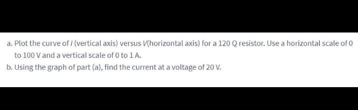 a. Plot the curve of/ (vertical axis) versus V(horizontal axis) for a 120 Q resistor. Use a horizontal scale of 0
to 100 V and a vertical scale of 0 to 1 A.
b. Using the graph of part (a), find the current at a voltage of 20 V.