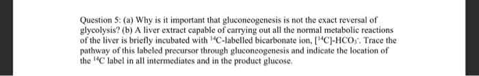 Question 5: (a) Why is it important that gluconeogenesis is not the exact reversal of
glycolysis? (b) A liver extract capable of carrying out all the normal metabolic reactions
of the liver is briefly incubated with "C-labelled bicarbonate ion, [1"C]-HCO,. Trace the
pathway of this labeled precursor through gluconeogenesis and indicate the location of
the "C label in all intermediates and in the product glucose.
