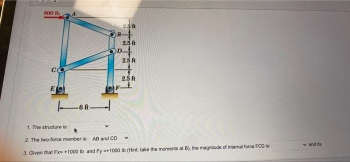 600 lb
2.5 ft
2.5 ft
2.5 t
2.5 ft
E
1. The structure is:
2. The two-force member is: AB and CD
v and its
3. Given that Fx +1000 Ib and Fy =+1000 Ib (Hint: take the moments at B), the magnitude of internal force FCD is:
