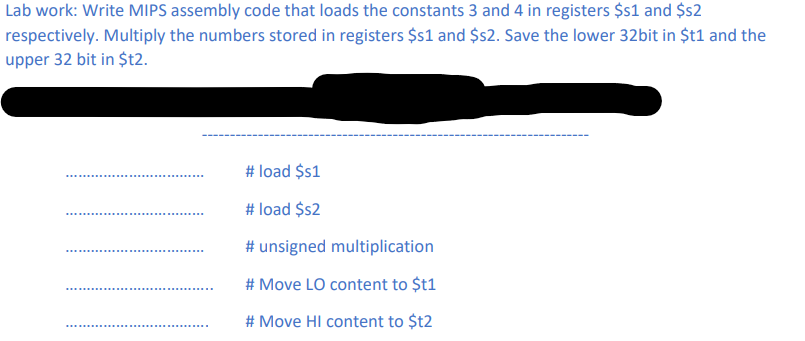 Lab work: Write MIPS assembly code that loads the constants 3 and 4 in registers $s1 and $s2
respectively. Multiply the numbers stored in registers $s1 and $2. Save the lower 32bit in $t1 and the
upper 32 bit in $t2.
# load $s1
# load $2
# unsigned multiplication
# Move LO content to $t1
# Move HI content to $t2
