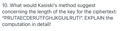 10. What would Kasiski's method suggest
concerning the length of the key for the ciphertext:
"PRUTAECDERUTFGHJKGUILRUTI". EXPLAIN the
computation in detail!
