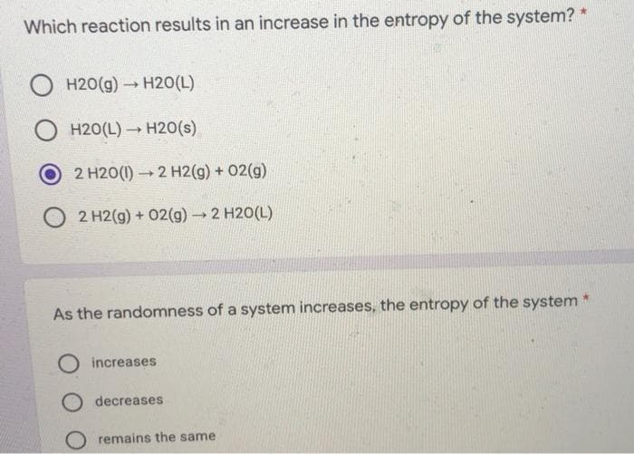 Which reaction results in an increase in the entropy of the system? *
O H20(g) H20(L)
O H20(L) – H20(s)
2 H20(1) 2 H2(g) + 02(g)
2 H2(g) + 02(g) 2 H20(L)
As the randomness of a system increases, the entropy of the system
O increases
decreases
O remains the same
