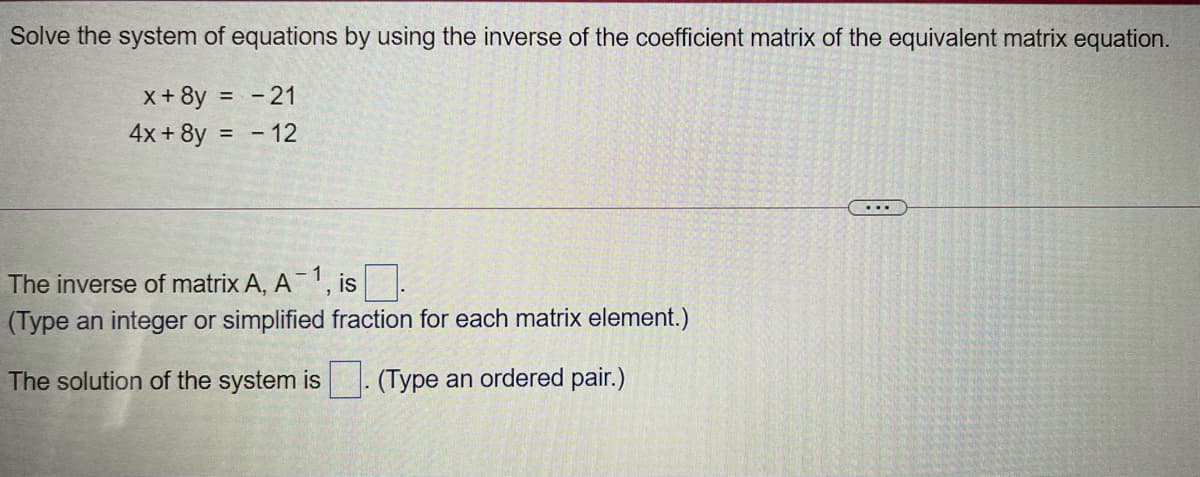 Solve the system of equations by using the inverse of the coefficient matrix of the equivalent matrix equation.
x+ 8y = -21
4x + 8y = - 12
%3D
The inverse of matrix A, A1, is
(Type an integer or simplified fraction for each matrix element.)
The solution of the system is - (Type an ordered pair.)
