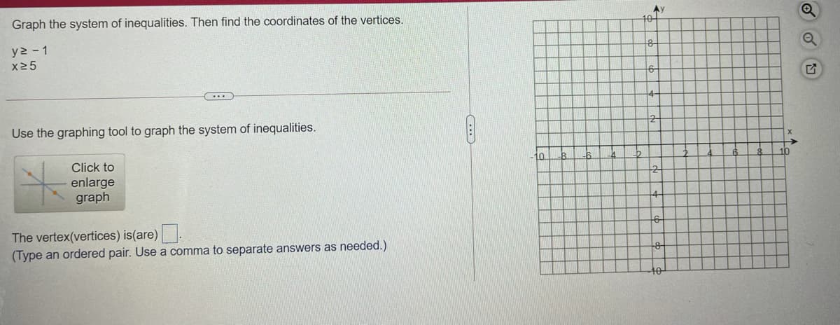 Ay
10
Graph the system of inequalities. Then find the coordinates of the vertices.
y2 - 1
x25
6-
4-
Use the graphing tool to graph the system of inequalities.
10
10
8.
Click to
enlarge
graph
The vertex(vertices) is(are).
(Type an ordered pair. Use a comma to separate answers as needed.)
