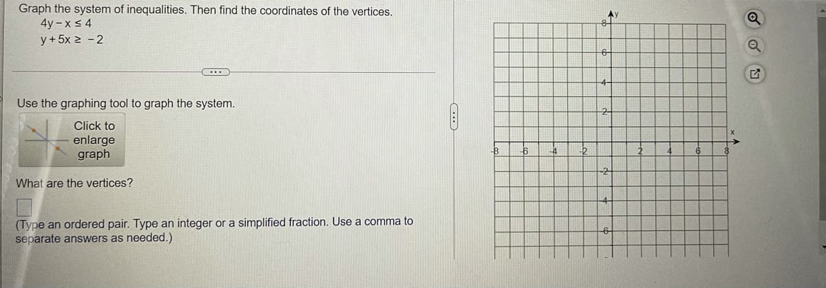 Graph the system of inequalities. Then find the coordinates of the vertices.
4y – x < 4
Ay
y+ 5x 2 - 2
6-
Use the graphing tool to graph the system.
2
Click to
enlarge
graph
What are the vertices?
(Type an ordered pair. Type an integer or a simplified fraction. Use a comma to
separate answers as needed.)
