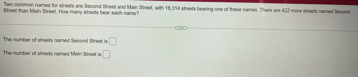 Two common names for streets are Second Street and Main Street, with 16,314 streets bearing one of these names. There are 422 more streets named Second
Street than Main Street. How many streets bear each name?
The number of streets named Second Street is
The number of streets named Main Street is
